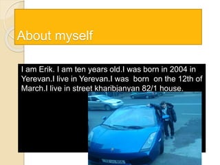 About myself
I am Erik. I am ten years old.I was born in 2004 in
Yerevan.I live in Yerevan.I was born on the 12th of
March.I live in street kharibjanyan 82/1 house.
 