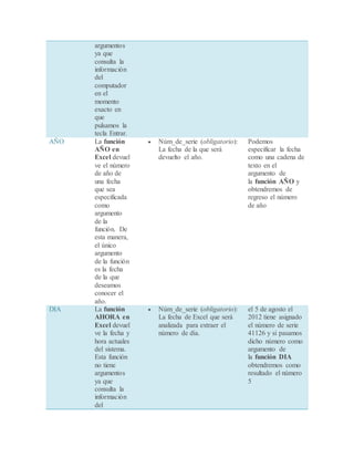 argumentos
ya que
consulta la
información
del
computador
en el
momento
exacto en
que
pulsamos la
tecla Entrar.
AÑO La función
AÑO en
Excel devuel
ve el número
de año de
una fecha
que sea
especificada
como
argumento
de la
función. De
esta manera,
el único
argumento
de la función
es la fecha
de la que
deseamos
conocer el
año.
 Núm_de_serie (obligatorio):
La fecha de la que será
devuelto el año.
Podemos
especificar la fecha
como una cadena de
texto en el
argumento de
la función AÑO y
obtendremos de
regreso el número
de año
DIA La función
AHORA en
Excel devuel
ve la fecha y
hora actuales
del sistema.
Esta función
no tiene
argumentos
ya que
consulta la
información
del
 Núm_de_serie (obligatorio):
La fecha de Excel que será
analizada para extraer el
número de día.
el 5 de agosto el
2012 tiene asignado
el número de serie
41126 y si pasamos
dicho número como
argumento de
la función DIA
obtendremos como
resultado el número
5
 