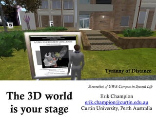 The 3D world
is your stage
Erik Champion
erik.champion@curtin.edu.au
Curtin University, Perth Australia
Tyranny of Distance
Screenshot of UWA Campus in Second Life
 
