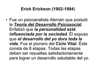 Erick Erickson (1902-1994 ) Fue un psicoanalista Alemán que postuló la  Teoría del Desarrollo Psicosocial .   Enfatizó que  la personalidad está influenciada por la sociedad . Él expuso que  el desarrollo del yo dura toda la vida . Fue el pionero del  Ciclo Vital . Éste consta de 8 etapas. Todas las etapas deben ser resueltas satisfactoriamente para lograr un desarrollo saludable del yo. 