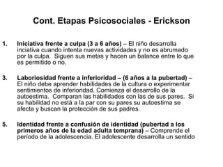 Cont. Etapas Psicosociales - Erickson Iniciativa frente a culpa (3 a 6 años)  – El niño desarrolla inciativa cuando intenta nuevas actividades y no es abrumado por la culpa.  Siguen sus metas y hacen un balance entre lo que es permitido o no. Laboriosidad frente a inferioridad   – (6 años a la pubertad)  – El niño debe aprender habilidades de la cultura o experimentar sentimientos de inferioridad. Comienza el desarrollo de la autoestima.  Comparan las habilidades con las de sus pares.  Si su habilidad no está a la par con su pares su autoestima se afecta y buscan la protección de sus padres. Identidad frente a confusión de identidad   (pubertad a los primeros años de la edad adulta temprana)  – Comprende el período de la adolescencia. El adolescente desarrolla un sentido 