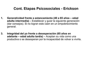 Cont. Etapas Psicosociales - Erickson Generatividad frente a estancamiento (40 a 65 años – edad adulta intermedia)  – Establecer y guiar la siguiente generación (dar consejos). Si no logran esto caen en un empobrecimiento general. Integridad del yo frente a desesperación (65 años en adelante – edad adulta tardía)  – Aceptan su vida como una productiva o se desesperan por la incapacidad de volver a vivirla. 