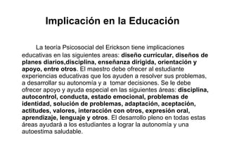 Implicación en la Educación La teoría Psicosocial del Erickson tiene implicaciones educativas en las siguientes areas:  diseño currícular, diseños de planes diarios,disciplina, enseñanza dirigida, orientación y apoyo, entre otros . El maestro debe ofrecer al estudiante experiencias educativas que los ayuden a resolver sus problemas, a desarrollar su autonomía y a  tomar decisiones. Se le debe ofrecer apoyo y ayuda especial en las siguientes áreas:  disciplina, autocontrol, conducta, estado emocional, problemas de identidad, solución de problemas, adaptación, aceptación, actitudes, valores, interacción con otros, expresión oral, aprendizaje, lenguaje y otros . El desarrollo pleno en todas estas áreas ayudará a los estudiantes a lograr la autonomía y una autoestima saludable.  