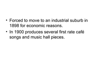 Forced to move to an industrial suburb in 1898 for economic reasons. In 1900 produces several first rate café songs and music hall pieces. 