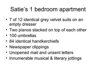 Satie’s 1 bedroom apartment 7 of 12 identical grey velvet suits on an empty dresser Two pianos stacked on top of each other 100 umbrellas 84 identical handkerchiefs Newspaper clippings Unopened mail and unsent letters Innumerable musical & literary jottings 