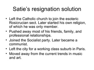 Satie’s resignation solution Left the Catholic church to join the esoteric Rosicrucian sect. Later started his own religion, of which he was only member. Pushed away most of his friends, family, and professional relationships. Joined the Socialist party. Later became a communist. Left the city for a working class suburb in Paris. Moved away from the current trends in music and art. 