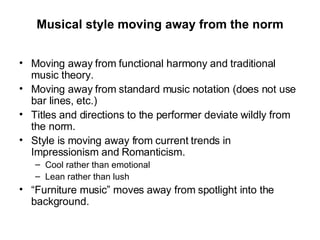 Musical style moving away from the norm Moving away from functional harmony and traditional music theory. Moving away from standard music notation (does not use bar lines, etc.) Titles and directions to the performer deviate wildly from the norm. Style is moving away from current trends in Impressionism and Romanticism. Cool rather than emotional Lean rather than lush “ Furniture music” moves away from spotlight into the background. 
