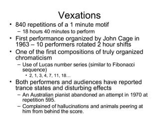 Vexations 840 repetitions of a 1 minute motif 18 hours 40 minutes to perform First performance organized by John Cage in 1963 – 10 performers rotated 2 hour shifts One of the first compositions of truly organized chromaticism Use of Lucas number series (similar to Fibonacci sequence) 2, 1, 3, 4, 7, 11, 18… Both performers and audiences have reported trance states and disturbing effects An Australian pianist abandoned an attempt in 1970 at repetition 595. Complained of hallucinations and animals peering at him from behind the score. 