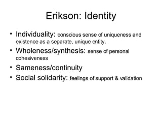 Erikson: Identity Individuality:  conscious sense of uniqueness and existence as a separate, unique entity. Wholeness/synthesis:  sense of personal cohesiveness Sameness/continuity Social solidarity:  feelings of support & validation 