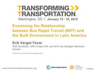 www.TransformingTransportation.org
Examining the Relationship
between Bus Rapid Transit (BRT) and
the Built Environment in Latin America
Erik Vergel-Tovar
PhD Candidate, UNC-Chapel Hill, and 2014 Lee Schipper Memorial
Scholar
Presented at Transforming Transportation 2015
 