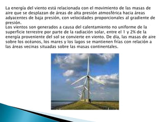 La energía del viento está relacionada con el movimiento de las masas de aire que se desplazan de áreas de alta presión atmosférica hacia áreas adyacentes de baja presión, con velocidades proporcionales al gradiente de presión.Los vientos son generados a causa del calentamiento no uniforme de la superficie terrestre por parte de la radiación solar, entre el 1 y 2% de la energía proveniente del sol se convierte en viento. De día, las masas de aire sobre los océanos, los mares y los lagos se mantienen frías con relación a las áreas vecinas situadas sobre las masas continentales.