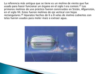 La referencia más antigua que se tiene es un molino de viento que fue usado para hacer funcionar un órgano en el siglo I era común.[7] Los primeros molinos de uso práctico fueron construidos en Sistán, Afganistán, en el siglo VII. Estos fueron molinos de eje vertical con hojas rectangulares.[8] Aparatos hechos de 6 a 8 velas de molino cubiertos con telas fueron usados para moler maíz o extraer agua.