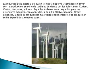 La industria de la energía eólica en tiempos modernos comenzó en 1979 con la producción en serie de turbinas de viento por los fabricantes Kuriant, Vestas, Nordtank, y Bonus. Aquellas turbinas eran pequeñas para los estándares actuales, con capacidades de 20 a 30 Kw cada una. Desde entonces, la talla de las turbinas ha crecido enormemente, y la producción se ha expandido a muchos países.