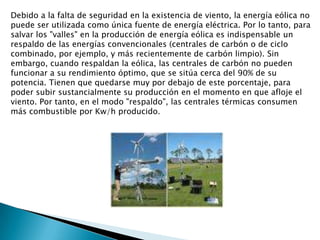 Debido a la falta de seguridad en la existencia de viento, la energía eólica no puede ser utilizada como única fuente de energía eléctrica. Por lo tanto, para salvar los "valles" en la producción de energía eólica es indispensable un respaldo de las energías convencionales (centrales de carbón o de ciclo combinado, por ejemplo, y más recientemente de carbón limpio). Sin embargo, cuando respaldan la eólica, las centrales de carbón no pueden funcionar a su rendimiento óptimo, que se sitúa cerca del 90% de su potencia. Tienen que quedarse muy por debajo de este porcentaje, para poder subir sustancialmente su producción en el momento en que afloje el viento. Por tanto, en el modo "respaldo", las centrales térmicas consumen más combustible por Kw/h producido.