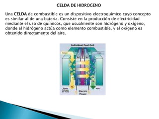 CELDA DE HIDROGENOUna celda de combustible es un dispositivo electroquímico cuyo concepto es similar al de una batería. Consiste en la producción de electricidad mediante el uso de químicos, que usualmente son hidrógeno y oxígeno, donde el hidrógeno actúa como elemento combustible, y el oxígeno es obtenido directamente del aire.