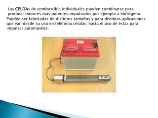 Las celdas de combustible individuales pueden combinarse para producir motores más potentes impulsados por ejemplo a hidrógeno.Pueden ser fabricadas de distintos tamaños y para distintas aplicaciones que van desde su uso en telefonía celular, hasta el uso de éstas para impulsar automóviles.