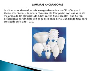 LAMPARAS AHORRADORASLas lámparas ahorradoras de energía denominadas CFL (Compact Fluorescent Lamp – Lámpara Fluorescente Compacta) son una variante mejorada de las lámparas de tubos rectos fluorescentes, que fueron presentadas por primera vez al público en la Feria Mundial de New York efectuada en el año 1939.