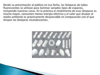 Desde su presentación al público en esa fecha, las lámparas de tubos fluorescentes se utilizan para iluminar variados tipos de espacios, incluyendo nuestras casas. En la práctica el rendimiento de esas lámparas es mucho mayor, consumen menos energía eléctrica y el calor que disipan al medio ambiente es prácticamente despreciable en comparación con el que disipan las lámparas incandescentes.