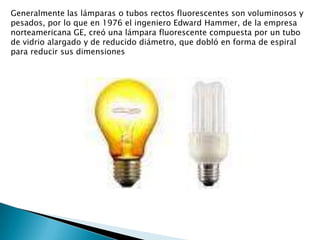 Generalmente las lámparas o tubos rectos fluorescentes son voluminosos y pesados, por lo que en 1976 el ingeniero Edward Hammer, de la empresa norteamericana GE, creó una lámpara fluorescente compuesta por un tubo de vidrio alargado y de reducido diámetro, que dobló en forma de espiral para reducir sus dimensiones