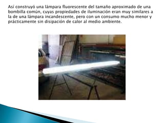 Así construyó una lámpara fluorescente del tamaño aproximado de una bombilla común, cuyas propiedades de iluminación eran muy similares a la de una lámpara incandescente, pero con un consumo mucho menor y prácticamente sin disipación de calor al medio ambiente.