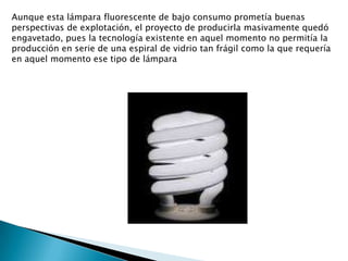 Aunque esta lámpara fluorescente de bajo consumo prometía buenas perspectivas de explotación, el proyecto de producirla masivamente quedó engavetado, pues la tecnología existente en aquel momento no permitía la producción en serie de una espiral de vidrio tan frágil como la que requería en aquel momento ese tipo de lámpara