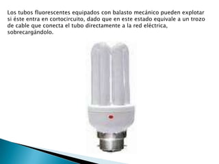 Los tubos fluorescentes equipados con balasto mecánico pueden explotar si éste entra en cortocircuito, dado que en este estado equivale a un trozo de cable que conecta el tubo directamente a la red eléctrica, sobrecargándolo. 