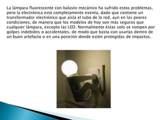 La lámpara fluorescente con balasto mecánico ha sufrido estos problemas, pero la electrónica está completamente exenta, dado que contiene un transformador electrónico que aísla el tubo de la red, aun en las peores condiciones, de manera que los modelos de hoy son más seguros que cualquier lámpara, excepto las LED. Normalmente éstas solo se rompen por golpes indebidos o accidentales, de modo que basta con usarlas dentro de un buen artefacto o en una posición donde estén protegidas de impactos.