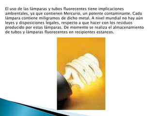 El uso de las lámparas y tubos fluorecentes tiene implicaciones ambientales, ya que contienen Mercurio, un potente contaminante. Cada lámpara contiene miligramos de dicho metal. A nivel mundial no hay aún leyes y disposiciones legales, respecto a que hacer con los residuos producido por estas lámparas. De momento se realiza el almacenamiento de tubos y lámparas fluorecentes en recipientes estancos.
