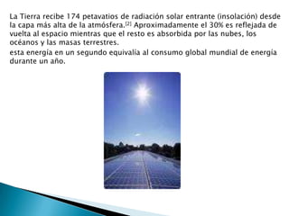 La Tierra recibe 174 petavatios de radiación solar entrante (insolación) desde la capa más alta de la atmósfera.[2] Aproximadamente el 30% es reflejada de vuelta al espacio mientras que el resto es absorbida por las nubes, los océanos y las masas terrestres.esta energía en un segundo equivalía al consumo global mundial de energía durante un año.