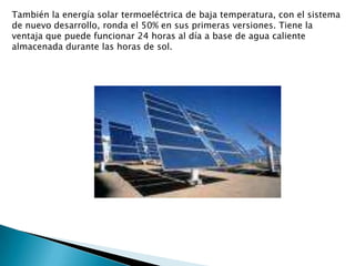 También la energía solar termoeléctrica de baja temperatura, con el sistema de nuevo desarrollo, ronda el 50% en sus primeras versiones. Tiene la ventaja que puede funcionar 24 horas al día a base de agua caliente almacenada durante las horas de sol.