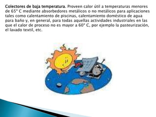 Colectores de baja temperatura. Proveen calor útil a temperaturas menores de 65º C mediante absorbedores metálicos o no metálicos para aplicaciones tales como calentamiento de piscinas, calentamiento doméstico de agua para baño y, en general, para todas aquellas actividades industriales en las que el calor de proceso no es mayor a 60º C, por ejemplo la pasteurización, el lavado textil, etc. 