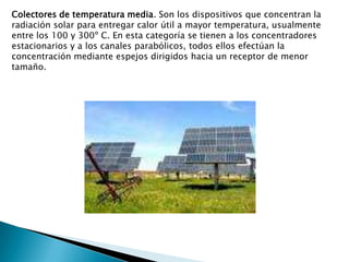 Colectores de temperatura media. Son los dispositivos que concentran la radiación solar para entregar calor útil a mayor temperatura, usualmente entre los 100 y 300º C. En esta categoría se tienen a los concentradores estacionarios y a los canales parabólicos, todos ellos efectúan la concentración mediante espejos dirigidos hacia un receptor de menor tamaño.