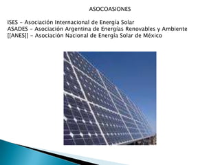 ASOCOASIONESISES - Asociación Internacional de Energía Solar ASADES - Asociación Argentina de Energías Renovables y Ambiente [[ANES]] - Asociación Nacional de Energía Solar de México 