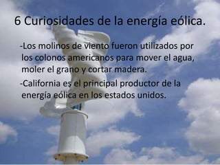 6 Curiosidades de la energía eólica.   -Los molinos de viento fueron utilizados por los colonos americanos para mover el agua, moler el grano y cortar madera.   -California es el principal productor de la    energía eólica en los estados unidos.