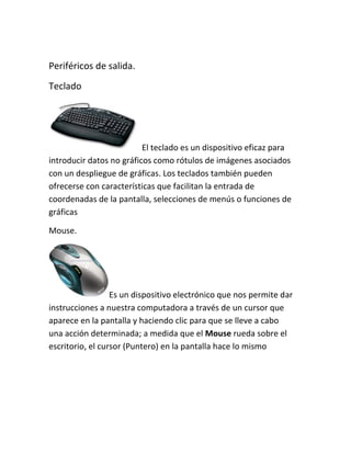 Periféricos de salida.
Teclado




                          El teclado es un dispositivo eficaz para
introducir datos no gráficos como rótulos de imágenes asociados
con un despliegue de gráficas. Los teclados también pueden
ofrecerse con características que facilitan la entrada de
coordenadas de la pantalla, selecciones de menús o funciones de
gráficas

Mouse.




                  Es un dispositivo electrónico que nos permite dar
instrucciones a nuestra computadora a través de un cursor que
aparece en la pantalla y haciendo clic para que se lleve a cabo
una acción determinada; a medida que el Mouse rueda sobre el
escritorio, el cursor (Puntero) en la pantalla hace lo mismo
 