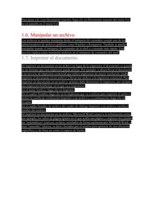 Para pasar a la vista Documento maestro, haga clic en Documento maestro del menú Ver.
no en pantalla en el menú Ver.


1.6. Manipular un archivo.
Los archivos se pueden manipular desde el intérprete de comandos usando uno de los
administradores de archivos gráficos, como Nautilus o Konqueror. También se pueden
manipular usando el intérprete de comandos de la shell y a menudo más rápido. Esta
sección explica como manipular archivos en el intérprete de comandos del shell.
1.7. Imprimir el documento.
Al imprimir un documento en un archivo en lugar de la impresora, el documento se guarda
en un formato que otra impresora puede utilizar. Por ejemplo, si desea llevar el documento
a un servicio de impresión comercial que utilice impresoras de mayor resolución, podrá
imprimir el documento en un archivo y llevar ese archivo a la impresora comercial. Para
imprimir un documento en un archivo, primero debe determinar la impresora, por ejemplo,
una impresora PostScript, en la que va a imprimirse.
En el menú Archivo, haga clic en Imprimir.
En el cuadro Nombre, haga clic en la impresora que va a utilizar para imprimir el archivo.
Active la casilla de verificación Imprimir a un archivo y, a continuación, haga clic en
Aceptar.
En el cuadro Nombre de archivo del cuadro de diálogo Imprimir a un archivo, escriba el
nombre del archivo.
Al imprimir un documento en un archivo, Microsoft Word conserva la información como,
por ejemplo, los saltos de página (punto en el que acaba una página y empieza otra, pueden
ser "automáticos" (suaves), es decir, insertados de forma autónoma por Microsoft Word, o
bien "manuales" (duros), es decir, forzados por el usuario para aparecer en una ubicación
específica.) y de línea así como el espacio de fuente.
 