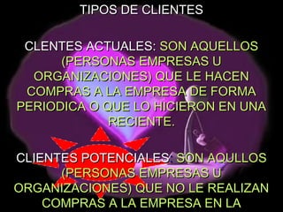 TIPOS DE CLIENTES

 CLENTES ACTUALES: SON AQUELLOS
      (PERSONAS EMPRESAS U
  ORGANIZACIONES) QUE LE HACEN
 COMPRAS A LA EMPRESA DE FORMA
PERIODICA O QUE LO HICIERON EN UNA
             RECIENTE.

CLIENTES POTENCIALES: SON AQULLOS
      (PERSONAS EMPRESAS U
ORGANIZACIONES) QUE NO LE REALIZAN
    COMPRAS A LA EMPRESA EN LA
 