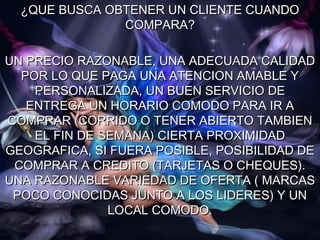 ¿QUE BUSCA OBTENER UN CLIENTE CUANDO
               COMPARA?

UN PRECIO RAZONABLE, UNA ADECUADA CALIDAD
  POR LO QUE PAGA UNA ATENCION AMABLE Y
    PERSONALIZADA, UN BUEN SERVICIO DE
   ENTREGA UN HORARIO COMODO PARA IR A
COMPRAR (CORRIDO O TENER ABIERTO TAMBIEN
    EL FIN DE SEMANA) CIERTA PROXIMIDAD
GEOGRAFICA, SI FUERA POSIBLE, POSIBILIDAD DE
 COMPRAR A CREDITO (TARJETAS O CHEQUES).
UNA RAZONABLE VARIEDAD DE OFERTA ( MARCAS
 POCO CONOCIDAS JUNTO A LOS LIDERES) Y UN
               LOCAL COMODO.
 