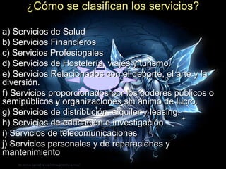 ¿Cómo se clasifican los servicios?

a) Servicios de Salud
b) Servicios Financieros
c) Servicios Profesionales
d) Servicios de Hostelería, viajes y turismo.
e) Servicios Relacionados con el deporte, el arte y la
diversión.
f) Servicios proporcionados por los poderes públicos o
semipúblicos y organizaciones sin ánimo de lucro.
g) Servicios de distribución, alquiler y leasing.
h) Servicios de educación e investigación.
i) Servicios de telecomunicaciones
j) Servicios personales y de reparaciones y
mantenimiento
 