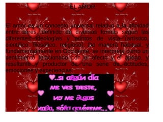 . EL AMOR
El amor es un concepto universal relativo a la afinidad
entre seres, definido de diversas formas según las
diferentes ideologías y puntos de vista (artístico,
científico, filosófico, religioso). De manera habitual, y
fundamentalmente en Occidente, se interpreta como un
sentimiento relacionado con el afecto y el apego, y
resultante y productor de una serie de actitudes,
emociones y experiencias.
 