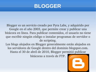 BLOGGER
Blogger es un servicio creado por Pyra Labs, y adquirido por 
Google en el año 2003, que permite crear y publicar una 
bitácora en línea. Para publicar contenidos, el usuario no tiene 
que escribir ningún código o instalar programas de servidor o 
de scripting.
Los blogs alojados en Blogger generalmente están alojados en 
los servidores de Google dentro del dominio blogspot.com. 
Hasta el 30 de abril de 2010, Blogger permitió publicar 
bitácoras a través de FTP.
 