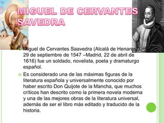  Miguel de Cervantes Saavedra (Alcalá de Henares,3
29 de septiembre de 1547 –Madrid, 22 de abril de
1616) fue un soldado, novelista, poeta y dramaturgo
español.
 Es considerado una de las máximas figuras de la
literatura española y universalmente conocido por
haber escrito Don Quijote de la Mancha, que muchos
críticos han descrito como la primera novela moderna
y una de las mejores obras de la literatura universal,
además de ser el libro más editado y traducido de la
historia.
 