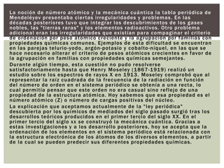 La noción de número atómico y la mecánica cuántica la tabla periódica de
Mendeléyev presentaba ciertas irregularidades y problemas. En las
décadas posteriores tuvo que integrar los descubrimientos de los gases
nobles, las "tierras raras" y los elementos radioactivos. Otro problema
adicional eran las irregularidades que existían para compaginar el criterio
de ordenación por peso atómico creciente y la agrupación por familias con
propiedades químicas comunes. Ejemplos de esta dificultad se encuentran
en las parejas telurio-yodo, argón-potasio y cobalto-níquel, en las que se
hace necesario alterar el criterio de pesos atómicos crecientes en favor de
la agrupación en familias con propiedades químicas semejantes.
Durante algún tiempo, esta cuestión no pudo resolverse
satisfactoriamente hasta que Henry Moseley (1867-1919) realizó un
estudio sobre los espectros de rayos X en 1913. Moseley comprobó que al
representar la raíz cuadrada de la frecuencia de la radiación en función
del número de orden en el sistema periódico se obtenía a una recta, lo
cual permitía pensar que este orden no era casual sino reflejo de una
propiedad de la estructura atómica. Hoy sabemos que esa propiedad es el
número atómico (Z) o número de cargas positivas del núcleo.
La explicación que aceptamos actualmente de la "ley periódica"
descubierta por los químicos de mediados del siglo pasado surgió tras los
desarrollos teóricos producidos en el primer tercio del siglo XX. En el
primer tercio del siglo xx se construyó la mecánica cuántica. Gracias a
estas investigaciones y a los desarrollo posteriores, hoy se acepta que la
ordenación de los elementos en el sistema periódico está relacionada con
la estructura electrónica de los átomos de los diversos elementos, a partir
de la cual se pueden predecir sus diferentes propiedades químicas.
 