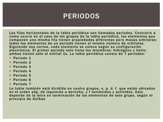 Las filas horizontales de la tabla periódica son llamadas periodos. Contrario a
como ocurre en el caso de los grupos de la tabla periódica, los elementos que
componen una misma fila tienen propiedades diferentes pero masas similares:
todos los elementos de un periodo tienen el mismo número de orbitales.
Siguiendo esa norma, cada elemento se coloca según su configuración
electrónica. El primer periodo solo tiene los miembros: hidrógeno y helio;
ambos tienen sólo el orbital 1s. La tabla periódica consta de 7 períodos:
 Período 1
 Período 2
 Período 3
 Período 4
 Período 5
 Período 6
 Período 7
La tabla también está dividida en cuatro grupos, s. p. d. f. que están ubicados
en el orden sdp, de Izquierda a derecha, y f lantánidos y actínidos. Esto
depende de la letra en terminación de los elementos de este grupo, según el
principio de Aufbau
PERIODOS
 