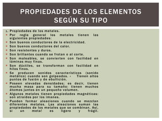 1. Propiedades de los metales.
 Por regla general los metales tienen las
siguientes propiedades:
 Son buenos conductores de la electricidad.
 Son buenos conductores del calor.
 Son resistentes y duros.
 Son brillantes cuando se frotan o al corte.
 Son maleables, se convierten con facilidad en
láminas muy finas.
 Son dúctiles, se transforman con facilidad en
hilos finos.
 Se producen sonidos característicos (sonido
metálico) cuando son golpeados. » Tienen altos
puntos de fusión y de ebullición.
 Poseen elevadas densidades; es decir, tienen
mucha masa para su tamaño: tienen muchos
átomos juntos en un pequeño volumen.
 Algunos metales tienen propiedades magnéticas:
son atraídos por los imanes.
 Pueden formar aleaciones cuando se mezclan
diferentes metales. Las aleaciones suman las
propiedades de los metales que se combinan. Así,
si un meta! es ligero y frágil.
PROPIEDADES DE LOS ELEMENTOS
SEGÚN SU TIPO
 