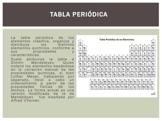 La tabla periódica de los
elementos clasifica, organiza y
distribuye los distintos
elementos químicos, conforme a
sus propiedades y
características.
Suele atribuirse la tabla a
Dimitri Mendeléyev. Quien
ordenó los elementos basándose
en la variación manual de las
propiedades químicas, si bien
Lothar Meyer, trabajando por
separado, llevó a cabo un
ordenamiento a partir de las
propiedades físicas de los
átomos. La forma actual es una
versión modificada de la de
Mendeléyev fue diseñada por
Affred VVerner.
TABLA PERIÓDICA
 