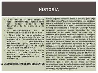  La histona de la tabla periódica
está íntimamente relacionada
con vanos aspectos del
desarrollo de la química y la
física:
 El descubrimiento de los
elementos de la tabla periódica
 « El estudio de las propiedades
comunes y la clasificación de los
elementos » La noción de masa
atómica (inicialmente
denominada "peso atómico") y,
posteriormente, ya en el siglo
XX. De número atómico y
 Las relaciones entre la masa
atómica (y, más adelante, el
número atómico) y las
propiedades periódicas de los
elementos.
HISTORIA
EL DESCUBRIMIENTO DE LOS ELEMENTOS
Aunque algunos elementos como el oro (Au), plata (Ag),
cobre (Cu), plomo (Pb) y el mercurio (Hg) ya eran conocidos
desde la antigüedad, el primer descubrimiento científico de
un elemento ocurrió en el siglo XVII cuando el alquimista
Henning Brand descubrió el fósforo (P). En el siglo XVIII se
conocieron numerosos nuevos elementos, los más
importantes de los cuales fueron los gases, con el
desarrollo de la química neumática: oxígeno (O), hidrógeno
(H) y nitrógeno (N). También se consolidó en esos años la
nueva concepción de elemento, que condujo a Antoine
Lavoisier a escribir su famosa lista de sustancias simples,
donde aparecían 33 elementos. A principios del siglo XIX, la
aplicación de la pila eléctrica al estudio de fenómenos
químicos condujo al descubrimiento de nuevos elementos,
como los metales alcalinos y alcalino— terreas, sobre todo
gracias a los trabajas de Humphry Davy. En 1830 ya se
conocían 55 elementos. Posteriormente, a mediados del
siglo XIX, con la invención del espectroscopio, se
descubrieron nuevos elementos, muchos de ellos
nombrados por el color de sus líneas espectrales
características: cesio (Cs, del latín caesius, azul), talio (TI, de
tallo, por su color verde), rubidio (Rb, rojo), etc. La noción de
elemento y las propiedades periódicas.
 