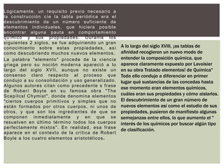 Lógicamente, un requisito previo necesario a
la construcción cíe la tabla periódica era el
descubrimiento de un número suficiente de
elementos individuales, que hiciera posible
encontrar alguna pauta en comportamiento
químico y sus propiedades. Durante los
siguientes 2 siglos, se fue adquiriendo un gran
conocimiento sobre estas propiedades, así
como descubriendo muchos nuevos elementos.
La palabra "elemento" procede de la ciencia
griega pero su noción moderna apareció a lo
largo del siglo XVÍI, aunque no existe un
consenso claro respecto al proceso que
condujo a su consolidación y uso generalizado.
Algunos autores citan como precedente s frase
de Roberí Boyte en su famosa obra "The
Scepílcsl Chymist", donde denomina elementos
"ciertos cuerpos primitivos y simples que no
están formados por otros cuerpos, ni unos de
otros, y que son los ingredientes de que se
componen inmediatamente y en que se
resuelven en último término todos los cuerpos
perfectamente mixtos". En realidad, esa frase
aparece en el contexto de la crítica de Robert
Boyle a los cuatro elementos aristotélicos.
A lo largo del siglo XVIII, ¡as tablas de
afinidad recogieron un nuevo modo de
entender la composición química, que
aparece claramente expuesto por Lavoisier
en su obra Tratado elementos! de Química"
Todo ello condujo a diferenciar en primer
lugar qué sustancias de las concedas hasta
ese momento eran elementos químicos,
cuáles eran sus propiedades y cómo aislarlos.
El descubrimiento de un gran número de
nuevos elementos así como el estudio de sus
propiedades, pusieron de manifiesto algunas
semejanzas entre ellos, lo que aumento el "
interés de los químicos por buscar algún tipo
de clasificación.
 