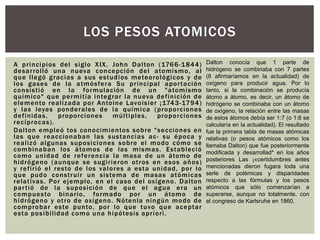 A principios del siglo XIX, John Dalton (1766-1844)
desarrolló una nueva concepción del atomismo, al
que llegó gracias a sus estudios meteorológicos y de
los gases de la atmósfera Su principal aportación
consistió en la formulación de un "atomismo
químico" que permitía integrar la nueva definición de
elemento realizada por Antoine Lavoisier ¡1743-1794)
y las leyes ponderales de la química (proporciones
definidas, proporciones múltiples, proporciones
recíprocas).
Dalton empleó tos conocimientos sobre "secciones en
las que reaccionaban las sustancias ac- su época y
realizó algunas suposiciones sobre el modo cómo se
combinaban los átomos de las mismas. Estableció
como unidad de referencia la masa de un átomo de
hidrógeno (aunque se sugirieron otros en esos años)
y refirió el resto de los valores a esta unidad, por lo
que pudo construir un sistema de masas atómicas
relativas. Por ejemplo, en el caso del oxígeno. Dalton
partió de la suposición de que el agua era un
compuesto binario, formado por un átomo de
hidrógeno y otro de oxígeno. Nótenla ningún modo de
comprobar este punto, por lo que tuvo que aceptar
esta posibilidad como una hipótesis apríori.
LOS PESOS ATOMICOS
Dalton conocía que 1 parte de
hidrógeno se combinaba con 7 partes
(8 afirmaríamos en la actualidad) de
oxígeno para producir agua. Por lo
tanto, si la combinación se producía
átomo a átomo, es decir, un átomo de
hidrógeno se combinaba con un átomo
de oxígeno, la relación entre las masas
de estos átomos debía ser 1:7 (o 1:8 se
calcularía en la actualidad). El resultado
fue la primera tabla de masas atómicas
relativas (o pesos atómicos como los
llamaba Dalton) que fue posteriormente
modificada y desarrollad* en los años
posteriores Las ¡«certidumbres antes
mencionadas dieron fugara toda una
serle de polémicas y disparidades
respecto a las fórmulas y los pesos
atómicos que sólo comenzarían a
superarse, aunque no totalmente, con
el congreso de Karlsruhe en 1860.
 