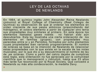En 1864, el químico inglés John Alexander Reina Newlands
comunicó al Roya! College of Chemistry (Real Colegio de
Química) su observación de que al ordenar los elementos en
orden creciente de sus pesos atómicos (prescindiendo del
hidrógeno), el octavo elemento a partir de cualquier otro tenía
sus propiedades muy similares al primero. En esta época los
elementos llamados gases nobles no habían sido aún
descubiertos. Esta ley mostraba una cierta ordenación de los
elementos en familias (grupos), con propiedades muy
parecidas entre si y en Periodos, formados por ocho elementos
cuyas propiedades iban variando progresivamente. El nombre
de octavas se basa en la intención de Newlands de relacionar
estas propiedades con la que existe en la escala de las notas
musicales, por lo que dio a su descubrimiento el nombre de ley
de ¡as octavas. Como a partir del calcio dejaba de cumplirse
esta regla, esta ordenación no fue apreciada por la comunidad
científica que lo menospreció y ridiculizó, hasta que 23 años
más tarde fue reconocido por la Royal Society. Que concedió a
Newlands su más alta condecoración, la medalla Davy.

LEY DE LAS OCTAVAS
DE NEWLANDS
 